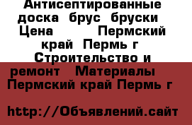 Антисептированные доска, брус, бруски › Цена ­ 317 - Пермский край, Пермь г. Строительство и ремонт » Материалы   . Пермский край,Пермь г.
